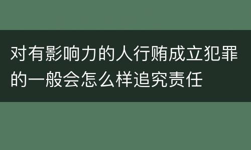 对有影响力的人行贿成立犯罪的一般会怎么样追究责任