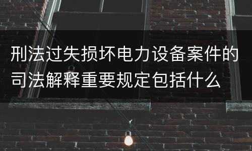刑法过失损坏电力设备案件的司法解释重要规定包括什么