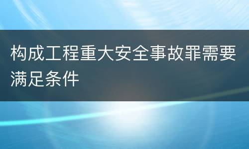 构成工程重大安全事故罪需要满足条件