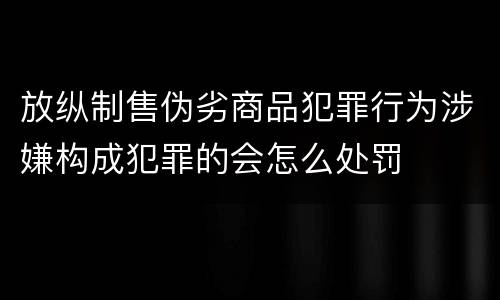 放纵制售伪劣商品犯罪行为涉嫌构成犯罪的会怎么处罚