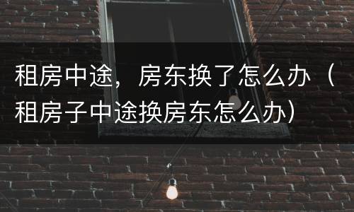 租房中途，房东换了怎么办（租房子中途换房东怎么办）