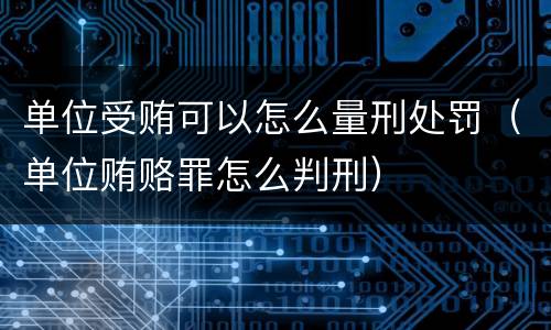 单位受贿可以怎么量刑处罚（单位贿赂罪怎么判刑）