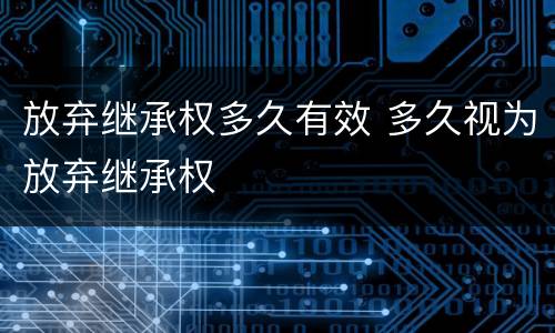 放弃继承权多久有效 多久视为放弃继承权