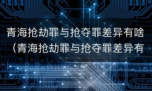 青海抢劫罪与抢夺罪差异有啥（青海抢劫罪与抢夺罪差异有啥区别）