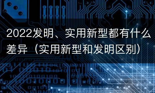 2022发明、实用新型都有什么差异（实用新型和发明区别）