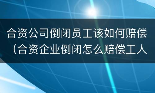 合资公司倒闭员工该如何赔偿（合资企业倒闭怎么赔偿工人）