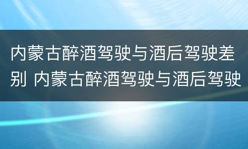 内蒙古醉酒驾驶与酒后驾驶差别 内蒙古醉酒驾驶与酒后驾驶差别多大