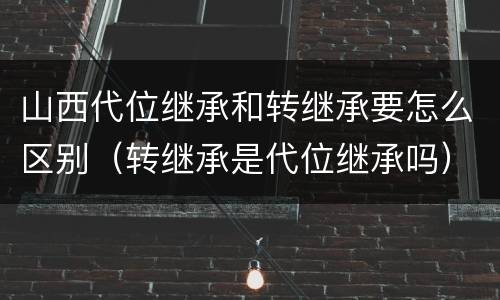 山西代位继承和转继承要怎么区别(转继承是代位继承吗)