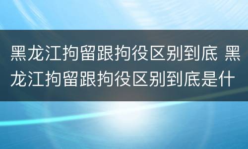 黑龙江拘留跟拘役区别到底 黑龙江拘留跟拘役区别到底是什么