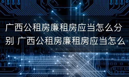 广西公租房廉租房应当怎么分别 广西公租房廉租房应当怎么分别购买