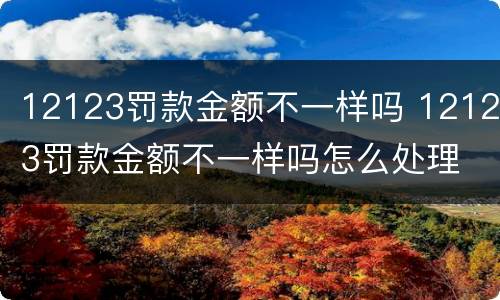 12123罚款金额不一样吗 12123罚款金额不一样吗怎么处理