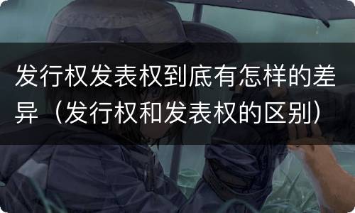 发行权发表权到底有怎样的差异（发行权和发表权的区别）