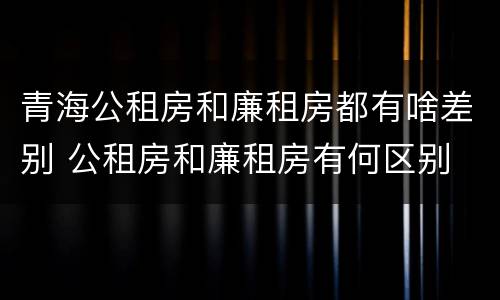 青海公租房和廉租房都有啥差别 公租房和廉租房有何区别