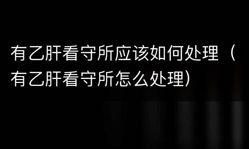 有乙肝看守所应该如何处理（有乙肝看守所怎么处理）