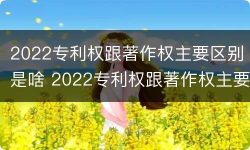 2022专利权跟著作权主要区别是啥 2022专利权跟著作权主要区别是啥呢