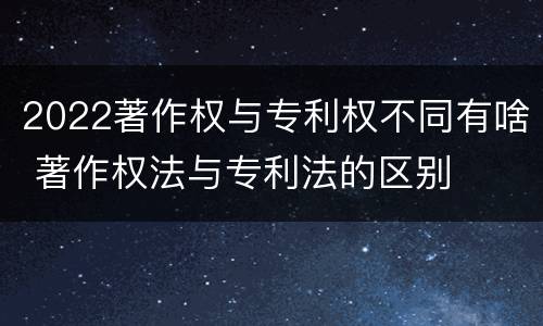 2022著作权与专利权不同有啥 著作权法与专利法的区别