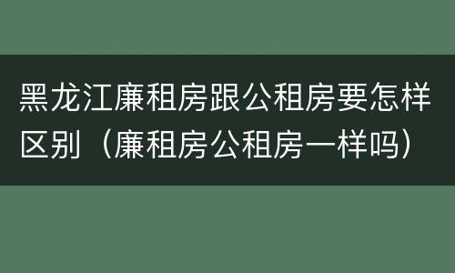 黑龙江廉租房跟公租房要怎样区别（廉租房公租房一样吗）