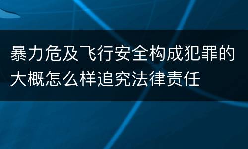 暴力危及飞行安全构成犯罪的大概怎么样追究法律责任