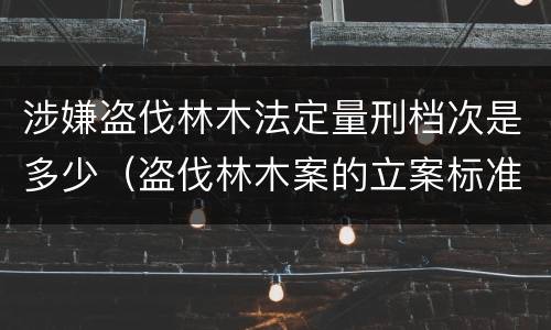 涉嫌盗伐林木法定量刑档次是多少（盗伐林木案的立案标准及定罪与量刑）