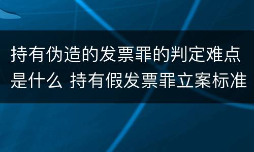 持有伪造的发票罪的判定难点是什么 持有假发票罪立案标准