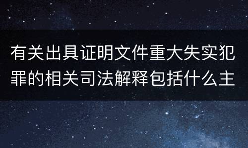 有关出具证明文件重大失实犯罪的相关司法解释包括什么主要内容