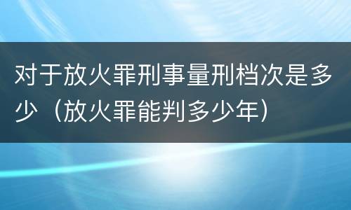 对于放火罪刑事量刑档次是多少（放火罪能判多少年）