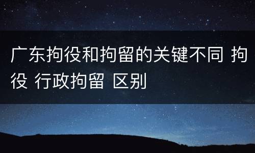 广东拘役和拘留的关键不同 拘役 行政拘留 区别