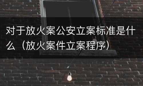 对于放火案公安立案标准是什么（放火案件立案程序）