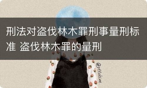 刑法对盗伐林木罪刑事量刑标准 盗伐林木罪的量刑