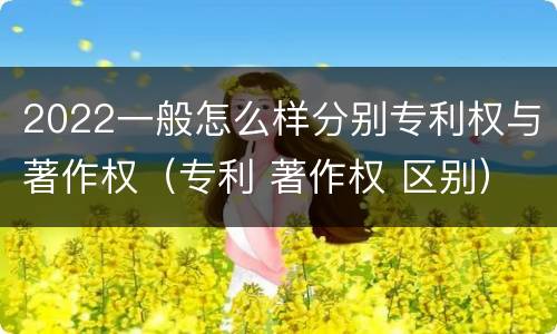2022一般怎么样分别专利权与著作权（专利 著作权 区别）
