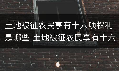 土地被征农民享有十六项权利是哪些 土地被征农民享有十六项权利是哪些国家