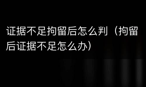 证据不足拘留后怎么判（拘留后证据不足怎么办）
