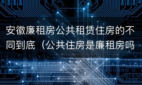 安徽廉租房公共租赁住房的不同到底（公共住房是廉租房吗）