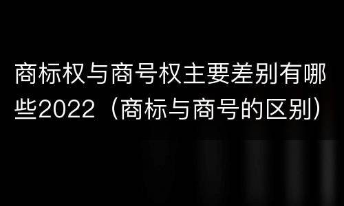 商标权与商号权主要差别有哪些2022（商标与商号的区别）