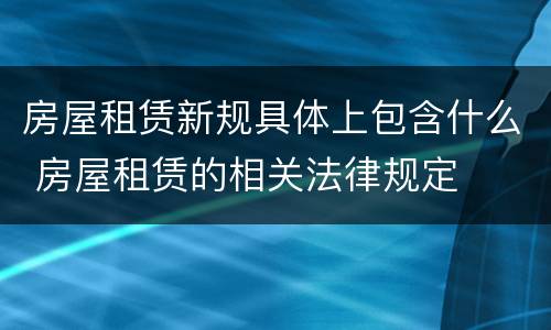 房屋租赁新规具体上包含什么 房屋租赁的相关法律规定
