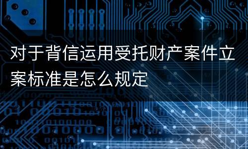 对于背信运用受托财产案件立案标准是怎么规定