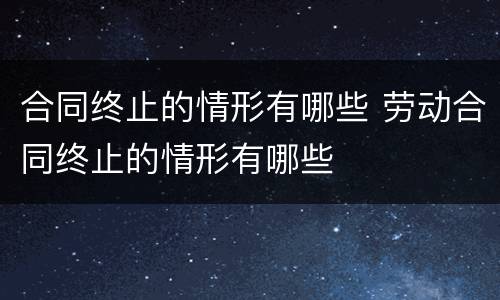 合同终止的情形有哪些 劳动合同终止的情形有哪些