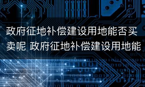 政府征地补偿建设用地能否买卖呢 政府征地补偿建设用地能否买卖呢合法吗
