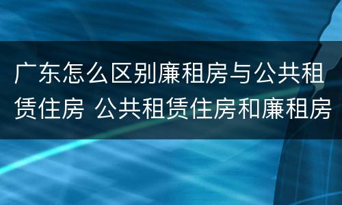 广东怎么区别廉租房与公共租赁住房 公共租赁住房和廉租房的区别