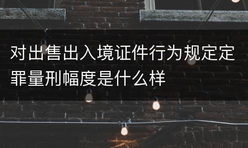 对出售出入境证件行为规定定罪量刑幅度是什么样