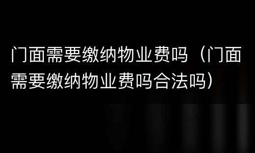 门面需要缴纳物业费吗（门面需要缴纳物业费吗合法吗）