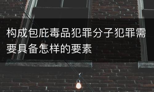 构成包庇毒品犯罪分子犯罪需要具备怎样的要素