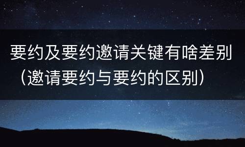要约及要约邀请关键有啥差别（邀请要约与要约的区别）