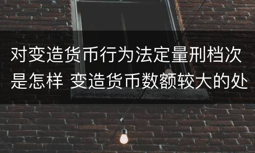对变造货币行为法定量刑档次是怎样 变造货币数额较大的处多少年以下有期徒刑或者拘役