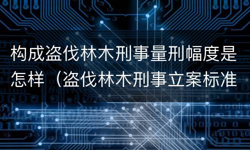 构成盗伐林木刑事量刑幅度是怎样（盗伐林木刑事立案标准）