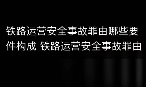 铁路运营安全事故罪由哪些要件构成 铁路运营安全事故罪由哪些要件构成的