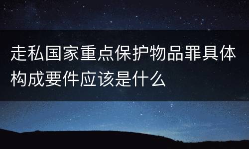 走私国家重点保护物品罪具体构成要件应该是什么