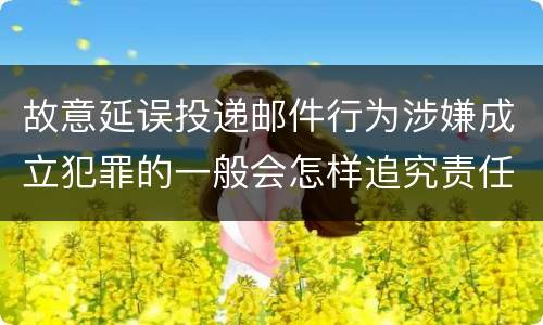 故意延误投递邮件行为涉嫌成立犯罪的一般会怎样追究责任