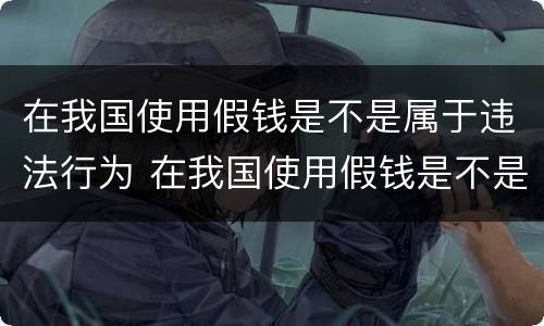 在我国使用假钱是不是属于违法行为 在我国使用假钱是不是属于违法行为呢