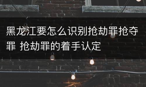 黑龙江要怎么识别抢劫罪抢夺罪 抢劫罪的着手认定